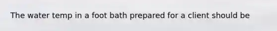 The water temp in a foot bath prepared for a client should be