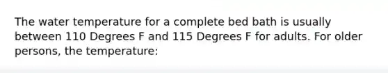 The water temperature for a complete bed bath is usually between 110 Degrees F and 115 Degrees F for adults. For older persons, the temperature: