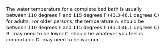 The water temperature for a complete bed bath is usually between 110 degrees F and 115 degrees F (43.3-46.1 degrees C) for adults. For older persons, the temperature A. should be between 110 degrees F and 115 degrees F (43.3-46.1 degrees C) B. may need to be lower C. should be whatever you feel is comfortable D. may need to be warmer