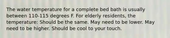 The water temperature for a complete bed bath is usually between 110-115 degrees F. For elderly residents, the temperature: Should be the same. May need to be lower. May need to be higher. Should be cool to your touch.