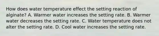 How does water temperature effect the setting reaction of alginate? A. Warmer water increases the setting rate. B. Warmer water decreases the setting rate. C. Water temperature does not alter the setting rate. D. Cool water increases the setting rate.