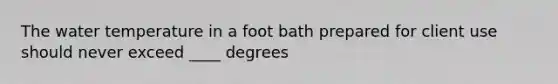 The water temperature in a foot bath prepared for client use should never exceed ____ degrees