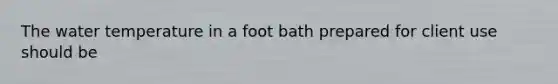 The water temperature in a foot bath prepared for client use should be