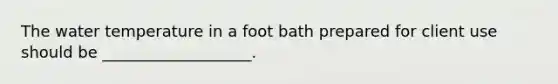 The water temperature in a foot bath prepared for client use should be ___________________.