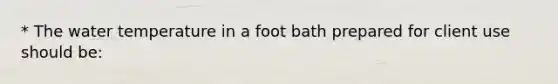 * The water temperature in a foot bath prepared for client use should be: