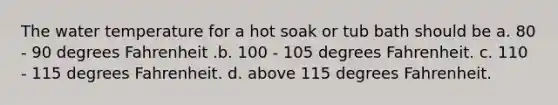 The water temperature for a hot soak or tub bath should be a. 80 - 90 degrees Fahrenheit .b. 100 - 105 degrees Fahrenheit. c. 110 - 115 degrees Fahrenheit. d. above 115 degrees Fahrenheit.