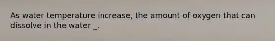 As water temperature increase, the amount of oxygen that can dissolve in the water _.