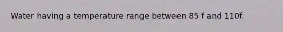 Water having a temperature range between 85 f and 110f.