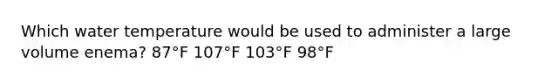 Which water temperature would be used to administer a large volume enema? 87°F 107°F 103°F 98°F