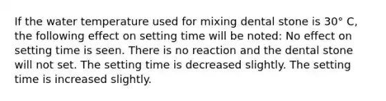 If the water temperature used for mixing dental stone is 30° C, the following effect on setting time will be noted: No effect on setting time is seen. There is no reaction and the dental stone will not set. The setting time is decreased slightly. The setting time is increased slightly.