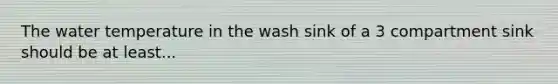 The water temperature in the wash sink of a 3 compartment sink should be at least...