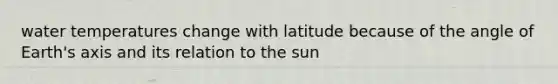 water temperatures change with latitude because of the angle of Earth's axis and its relation to the sun