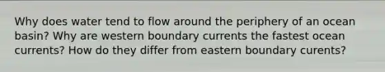 Why does water tend to flow around the periphery of an ocean basin? Why are western boundary currents the fastest ocean currents? How do they differ from eastern boundary curents?