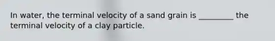 In water, the terminal velocity of a sand grain is _________ the terminal velocity of a clay particle.