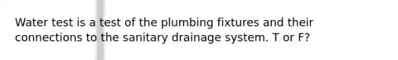 Water test is a test of the plumbing fixtures and their connections to the sanitary drainage system. T or F?