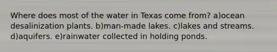 Where does most of the water in Texas come from? a)ocean desalinization plants. b)man-made lakes. c)lakes and streams. d)aquifers. e)rainwater collected in holding ponds.