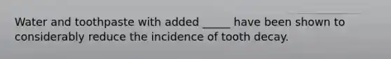 Water and toothpaste with added _____ have been shown to considerably reduce the incidence of tooth decay.