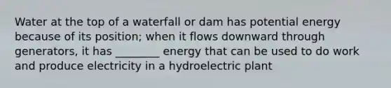 Water at the top of a waterfall or dam has potential energy because of its position; when it flows downward through generators, it has ________ energy that can be used to do work and produce electricity in a hydroelectric plant