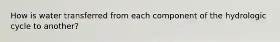 How is water transferred from each component of the hydrologic cycle to another?