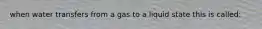 when water transfers from a gas to a liquid state this is called: