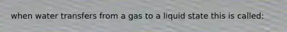 when water transfers from a gas to a liquid state this is called: