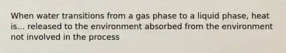 When water transitions from a gas phase to a liquid phase, heat is... released to the environment absorbed from the environment not involved in the process