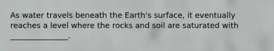 As water travels beneath the Earth's surface, it eventually reaches a level where the rocks and soil are saturated with _______________.