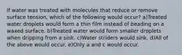 If water was treated with molecules that reduce or remove surface tension, which of the following would occur? a)Treated water droplets would form a thin film instead of beading on a waxed surface. b)Treated water would form smaller droplets when dripping from a sink. c)Water striders would sink. d)All of the above would occur. e)Only a and c would occur.