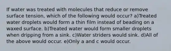 If water was treated with molecules that reduce or remove surface tension, which of the following would occur? a)Treated water droplets would form a thin film instead of beading on a waxed surface. b)Treated water would form smaller droplets when dripping from a sink. c)Water striders would sink. d)All of the above would occur. e)Only a and c would occur.