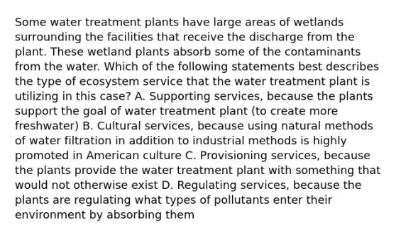 Some water treatment plants have large areas of wetlands surrounding the facilities that receive the discharge from the plant. These wetland plants absorb some of the contaminants from the water. Which of the following statements best describes the type of ecosystem service that the water treatment plant is utilizing in this case? A. Supporting services, because the plants support the goal of water treatment plant (to create more freshwater) B. Cultural services, because using natural methods of water filtration in addition to industrial methods is highly promoted in American culture C. Provisioning services, because the plants provide the water treatment plant with something that would not otherwise exist D. Regulating services, because the plants are regulating what types of pollutants enter their environment by absorbing them