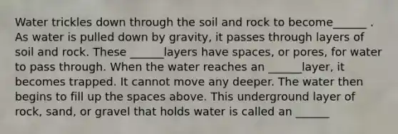 Water trickles down through the soil and rock to become______ . As water is pulled down by gravity, it passes through layers of soil and rock. These ______layers have spaces, or pores, for water to pass through. When the water reaches an ______layer, it becomes trapped. It cannot move any deeper. The water then begins to fill up the spaces above. This underground layer of rock, sand, or gravel that holds water is called an ______