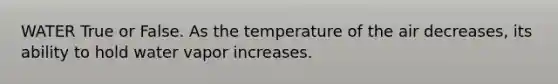 WATER True or False. As the temperature of the air decreases, its ability to hold water vapor increases.