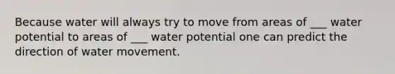 Because water will always try to move from areas of ___ water potential to areas of ___ water potential one can predict the direction of water movement.