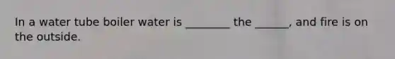 In a water tube boiler water is ________ the ______, and fire is on the outside.