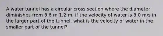 A water tunnel has a circular cross section where the diameter diminishes from 3.6 m 1.2 m. If the velocity of water is 3.0 m/s in the larger part of the tunnel, what is the velocity of water in the smaller part of the tunnel?