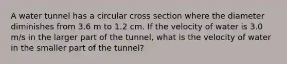 A water tunnel has a circular cross section where the diameter diminishes from 3.6 m to 1.2 cm. If the velocity of water is 3.0 m/s in the larger part of the tunnel, what is the velocity of water in the smaller part of the tunnel?