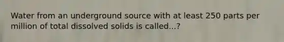 Water from an underground source with at least 250 parts per million of total dissolved solids is called...?