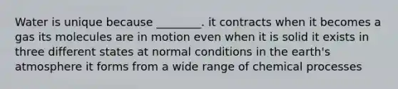 Water is unique because ________. it contracts when it becomes a gas its molecules are in motion even when it is solid it exists in three different states at normal conditions in the earth's atmosphere it forms from a wide range of chemical processes