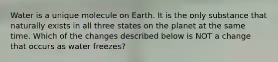 Water is a unique molecule on Earth. It is the only substance that naturally exists in all three states on the planet at the same time. Which of the changes described below is NOT a change that occurs as water freezes?