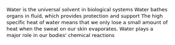 Water is the universal solvent in biological systems Water bathes organs in fluid, which provides protection and support The high specific heat of water means that we only lose a small amount of heat when the sweat on our skin evaporates. Water plays a major role in our bodies' chemical reactions