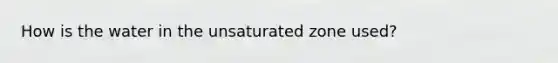 How is the water in the unsaturated zone used?