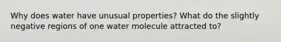 Why does water have unusual properties? What do the slightly negative regions of one water molecule attracted to?