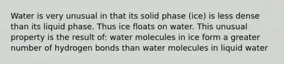 Water is very unusual in that its solid phase (ice) is less dense than its liquid phase. Thus ice floats on water. This unusual property is the result of: water molecules in ice form a greater number of hydrogen bonds than water molecules in liquid water