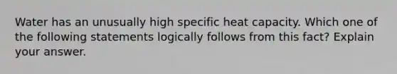 Water has an unusually high specific heat capacity. Which one of the following statements logically follows from this fact? Explain your answer.