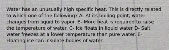 Water has an unusually high specific heat. This is directly related to which one of the following? A- At its boiling point, water changes from liquid to vapor. B- More heat is required to raise the temperature of water. C- Ice floats in liquid water D- Salt water freezes at a lower temperature than pure water. E- Floating ice can insulate bodies of water