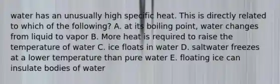 water has an unusually high specific heat. This is directly related to which of the following? A. at its boiling point, water changes from liquid to vapor B. More heat is required to raise the temperature of water C. ice floats in water D. saltwater freezes at a lower temperature than pure water E. floating ice can insulate bodies of water