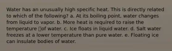 Water has an unusually high specific heat. This is directly related to which of the following? a. At its boiling point, water changes from liquid to vapor. b. More heat is required to raise the temperature of water. c. Ice floats in liquid water. d. Salt water freezes at a lower temperature than pure water. e. Floating ice can insulate bodies of water.