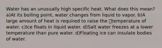 Water has an unusually high specific heat. What does this mean? a)At its boiling point, water changes from liquid to vapor. b)A large amount of heat is required to raise the temperature of water. c)Ice floats in liquid water. d)Salt water freezes at a lower temperature than pure water. d)Floating ice can insulate bodies of water.