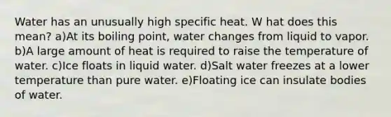 Water has an unusually high specific heat. W hat does this mean? a)At its boiling point, water changes from liquid to vapor. b)A large amount of heat is required to raise the temperature of water. c)Ice floats in liquid water. d)Salt water freezes at a lower temperature than pure water. e)Floating ice can insulate bodies of water.