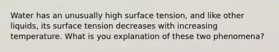 Water has an unusually high surface tension, and like other liquids, its surface tension decreases with increasing temperature. What is you explanation of these two phenomena?